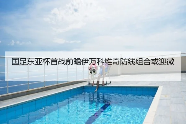 国足东亚杯首战前瞻伊万科维奇防线组合或迎微调