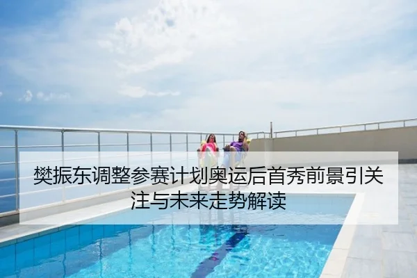 樊振东调整参赛计划奥运后首秀前景引关注与未来走势解读