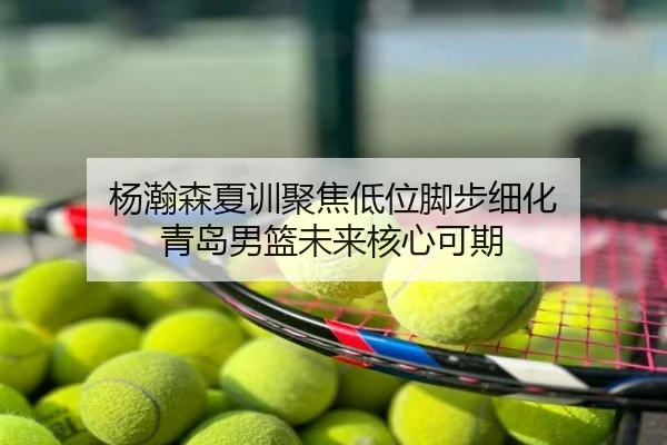 杨瀚森夏训聚焦低位脚步细化 青岛男篮未来核心可期