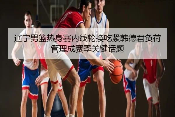 辽宁男篮热身赛内线轮换吃紧韩德君负荷管理成赛季关键话题