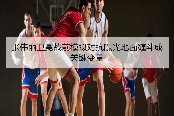 张伟丽卫冕战前模拟对抗曝光地面缠斗成关键变量