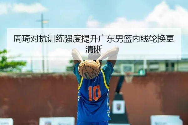周琦对抗训练强度提升广东男篮内线轮换更清晰