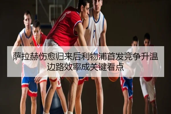 萨拉赫伤愈归来后利物浦首发竞争升温边路效率成关键看点