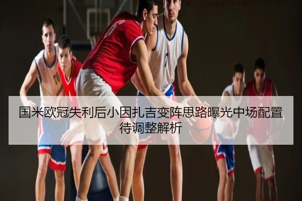 国米欧冠失利后小因扎吉变阵思路曝光中场配置待调整解析